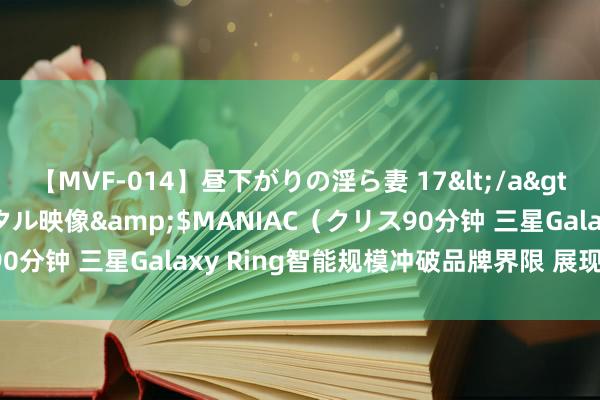 【MVF-014】昼下がりの淫ら妻 17</a>2005-06-17クリスタル映像&$MANIAC（クリス90分钟 三星Galaxy Ring智能规模冲破品牌界限 展现鄙俗兼容性