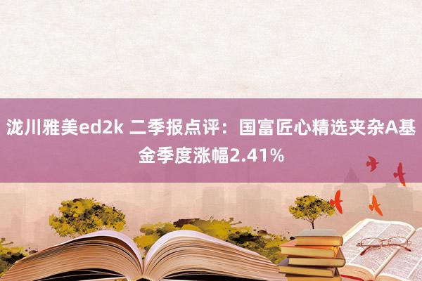 泷川雅美ed2k 二季报点评：国富匠心精选夹杂A基金季度涨幅2.41%