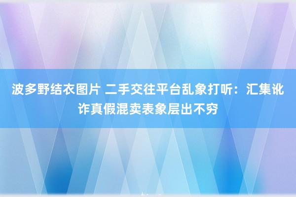 波多野结衣图片 二手交往平台乱象打听：汇集讹诈真假混卖表象层出不穷