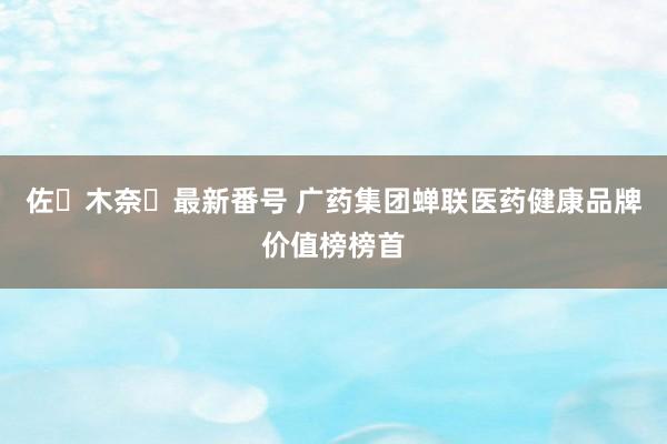 佐々木奈々最新番号 广药集团蝉联医药健康品牌价值榜榜首