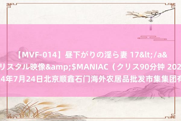 【MVF-014】昼下がりの淫ら妻 17</a>2005-06-17クリスタル映像&$MANIAC（クリス90分钟 2024年7月24日北京顺鑫石门海外农居品批发市集集团有限公司北京分公司价钱行情