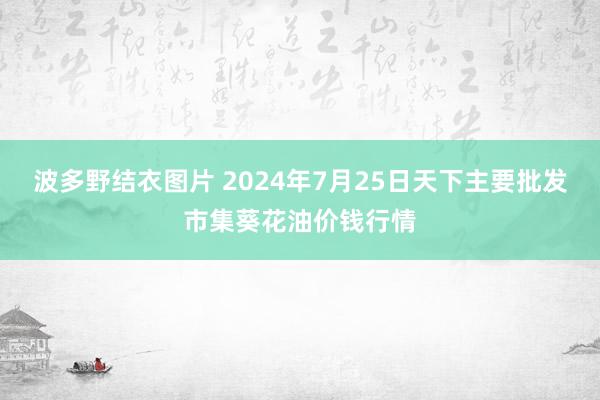 波多野结衣图片 2024年7月25日天下主要批发市集葵花油价钱行情