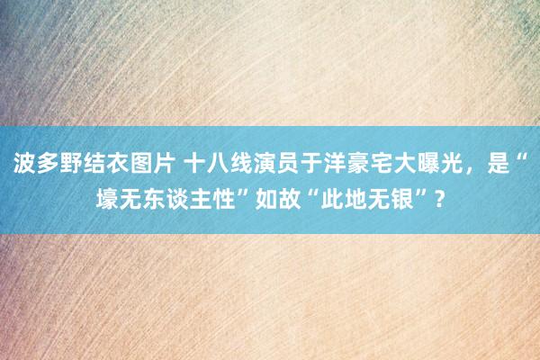 波多野结衣图片 十八线演员于洋豪宅大曝光，是“壕无东谈主性”如故“此地无银”？