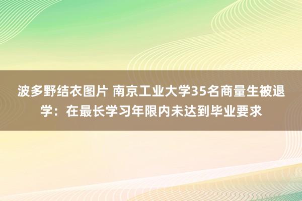 波多野结衣图片 南京工业大学35名商量生被退学：在最长学习年限内未达到毕业要求