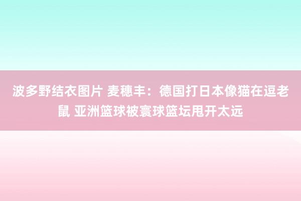 波多野结衣图片 麦穗丰：德国打日本像猫在逗老鼠 亚洲篮球被寰球篮坛甩开太远