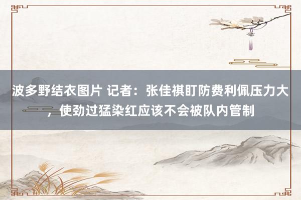 波多野结衣图片 记者：张佳祺盯防费利佩压力大，使劲过猛染红应该不会被队内管制