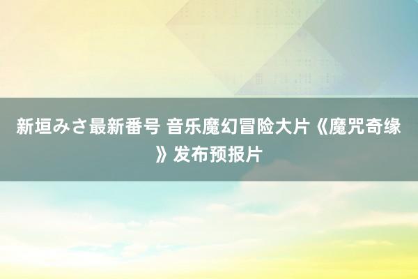 新垣みさ最新番号 音乐魔幻冒险大片《魔咒奇缘》发布预报片