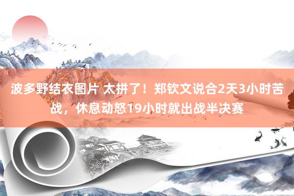 波多野结衣图片 太拼了！郑钦文说合2天3小时苦战，休息动怒19小时就出战半决赛