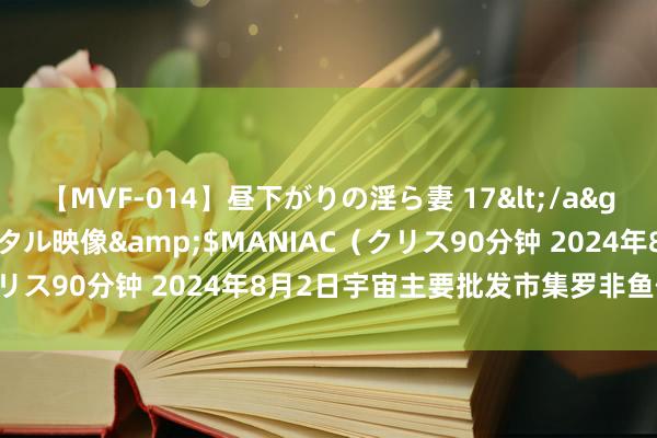 【MVF-014】昼下がりの淫ら妻 17</a>2005-06-17クリスタル映像&$MANIAC（クリス90分钟 2024年8月2日宇宙主要批发市集罗非鱼价钱行情