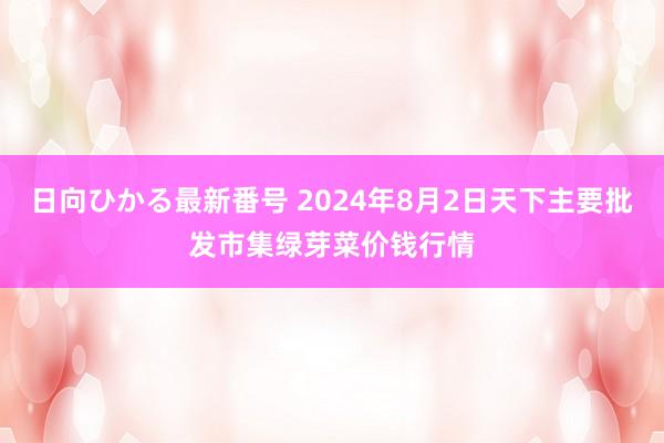 日向ひかる最新番号 2024年8月2日天下主要批发市集绿芽菜价钱行情