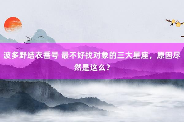 波多野结衣番号 最不好找对象的三大星座，原因尽然是这么？