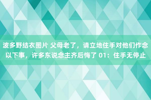 波多野结衣图片 父母老了，请立地住手对他们作念以下事，许多东说念主齐后悔了 01：住手无停止