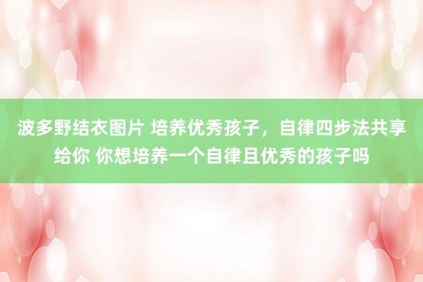 波多野结衣图片 培养优秀孩子，自律四步法共享给你 你想培养一个自律且优秀的孩子吗