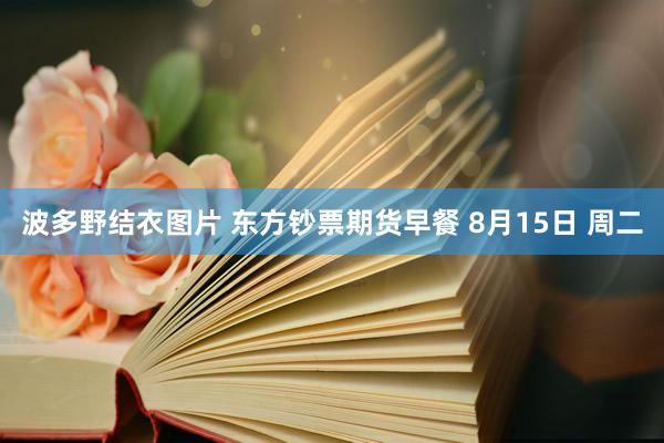 波多野结衣图片 东方钞票期货早餐 8月15日 周二