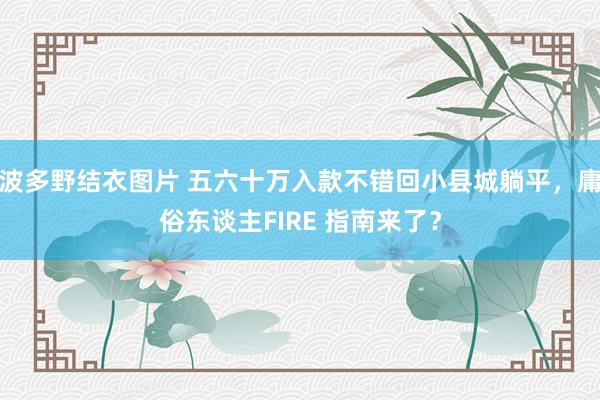 波多野结衣图片 五六十万入款不错回小县城躺平，庸俗东谈主FIRE 指南来了？