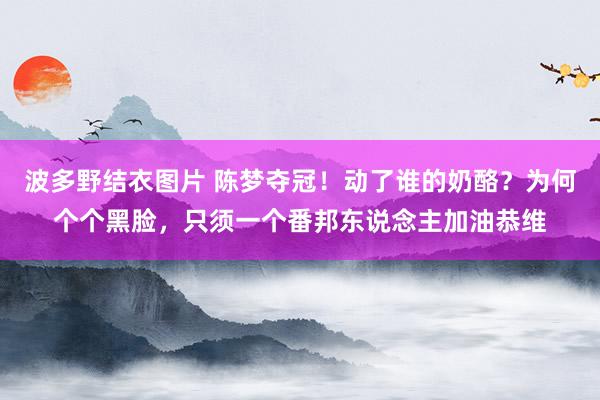 波多野结衣图片 陈梦夺冠！动了谁的奶酪？为何个个黑脸，只须一个番邦东说念主加油恭维