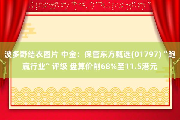 波多野结衣图片 中金：保管东方甄选(01797)“跑赢行业”评级 盘算价削68%至11.5港元