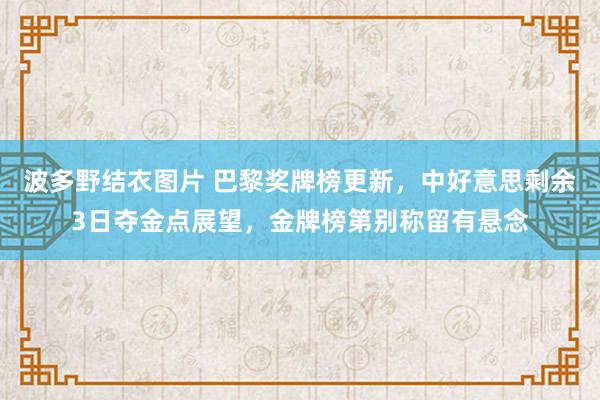 波多野结衣图片 巴黎奖牌榜更新，中好意思剩余3日夺金点展望，金牌榜第别称留有悬念