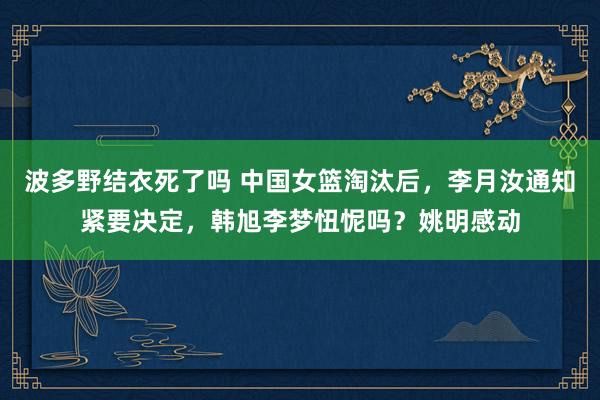 波多野结衣死了吗 中国女篮淘汰后，李月汝通知紧要决定，韩旭李梦忸怩吗？姚明感动