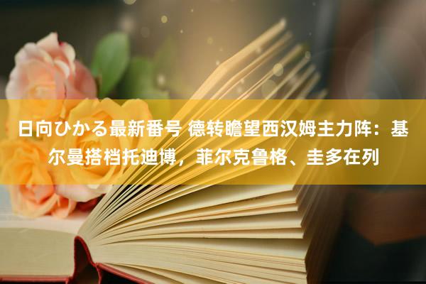 日向ひかる最新番号 德转瞻望西汉姆主力阵：基尔曼搭档托迪博，菲尔克鲁格、圭多在列