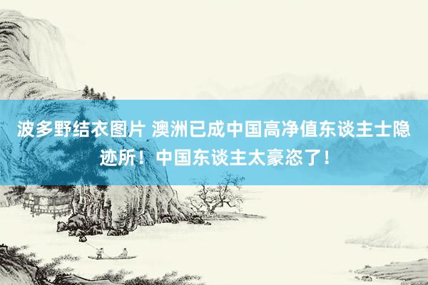 波多野结衣图片 澳洲已成中国高净值东谈主士隐迹所！中国东谈主太豪恣了！