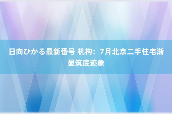 日向ひかる最新番号 机构：7月北京二手住宅渐显筑底迹象