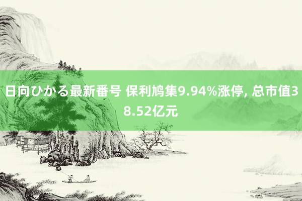 日向ひかる最新番号 保利鸠集9.94%涨停， 总市值38.52亿元