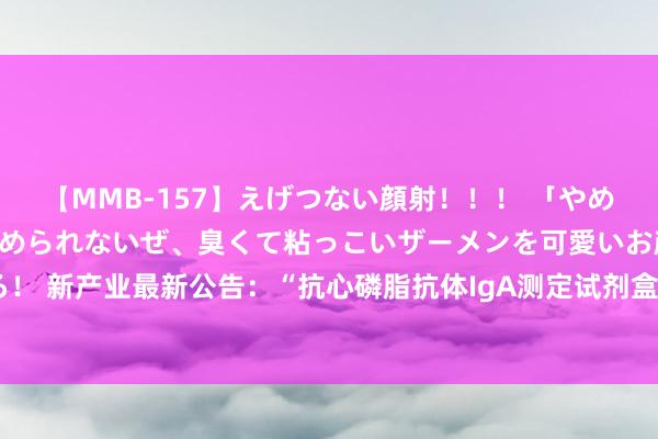 【MMB-157】えげつない顔射！！！ 「やめて！」と言われたってやめられないぜ、臭くて粘っこいザーメンを可愛いお顔にぶっかけろ！ 新产业最新公告：“抗心磷脂抗体IgA测定试剂盒(磁微粒化学发光法)”获医疗器械注册证