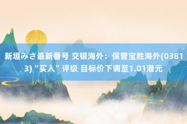 新垣みさ最新番号 交银海外：保管宝胜海外(03813)“买入”评级 目标价下调至1.01港元