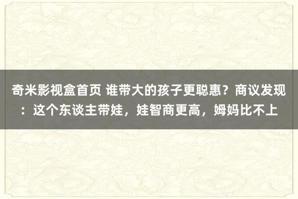 奇米影视盒首页 谁带大的孩子更聪惠？商议发现：这个东谈主带娃，娃智商更高，姆妈比不上