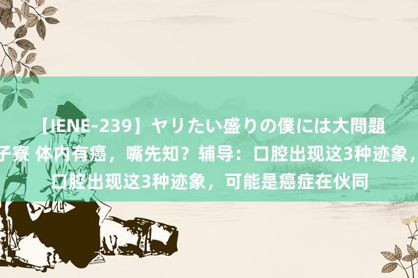 【IENE-239】ヤリたい盛りの僕には大問題！裸族ばかりの女子寮 体内有癌，嘴先知？辅导：口腔出现这3种迹象，可能是癌症在伙同