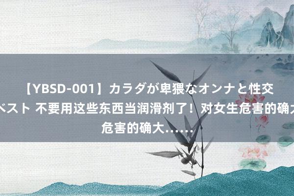 【YBSD-001】カラダが卑猥なオンナと性交 ザ★ベスト 不要用这些东西当润滑剂了！对女生危害的确大……