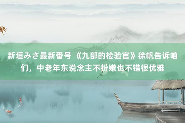 新垣みさ最新番号 《九部的检验官》徐帆告诉咱们，中老年东说念主不扮嫩也不错很优雅