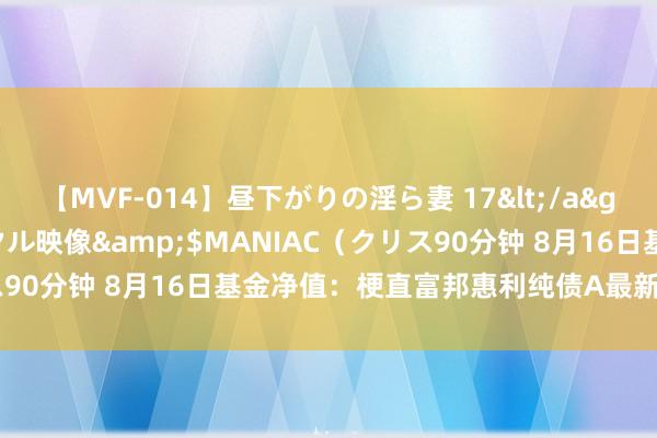 【MVF-014】昼下がりの淫ら妻 17</a>2005-06-17クリスタル映像&$MANIAC（クリス90分钟 8月16日基金净值：梗直富邦惠利纯债A最新净值1.0185