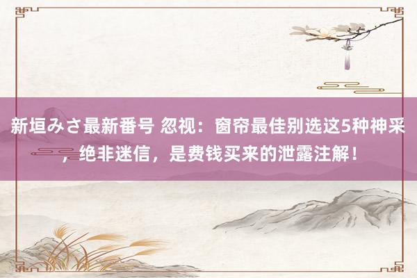 新垣みさ最新番号 忽视：窗帘最佳别选这5种神采，绝非迷信，是费钱买来的泄露注解！