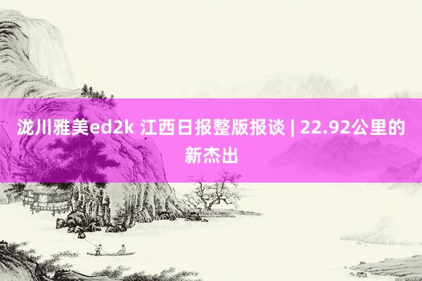 泷川雅美ed2k 江西日报整版报谈 | 22.92公里的新杰出