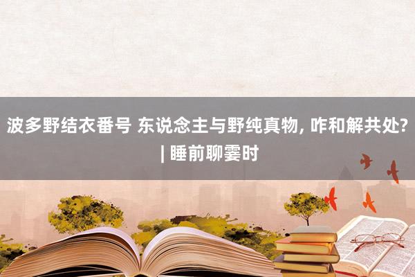 波多野结衣番号 东说念主与野纯真物， 咋和解共处? | 睡前聊霎时