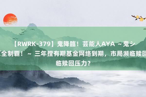 【RWRK-379】鬼降臨！芸能人AYA ～鬼シリーズ全制覇！～ 三年捏有期基金网络到期，市局濒临赎回压力？