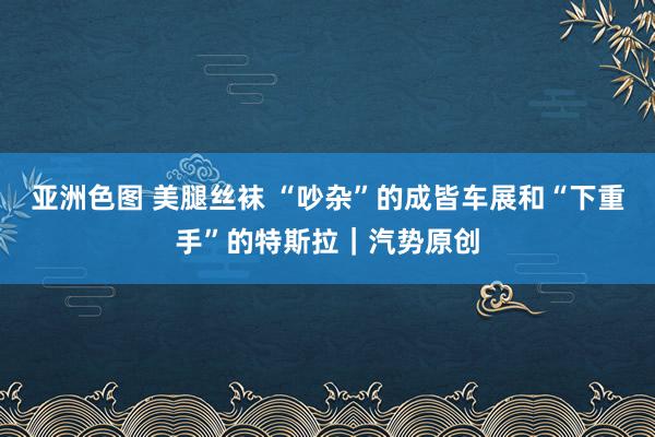 亚洲色图 美腿丝袜 “吵杂”的成皆车展和“下重手”的特斯拉｜汽势原创