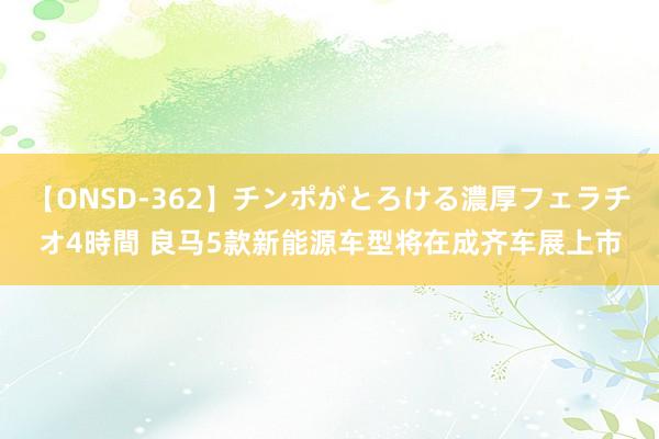 【ONSD-362】チンポがとろける濃厚フェラチオ4時間 良马5款新能源车型将在成齐车展上市