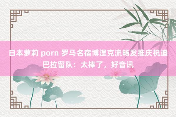 日本萝莉 porn 罗马名宿博涅克流畅发推庆祝迪巴拉留队：太棒了，好音讯