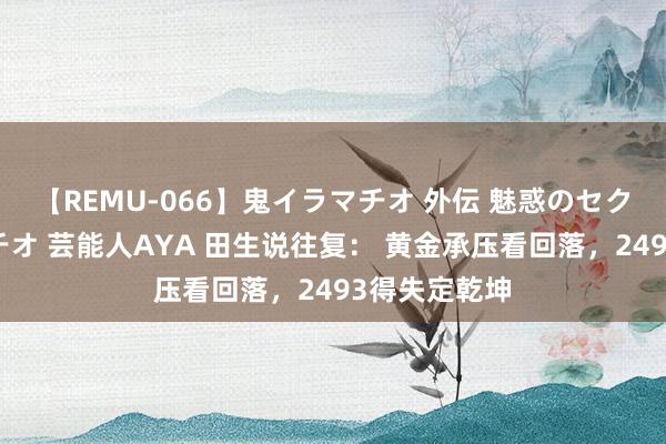 【REMU-066】鬼イラマチオ 外伝 魅惑のセクシーイラマチオ 芸能人AYA 田生说往复： 黄金承压看回落，2493得失定乾坤