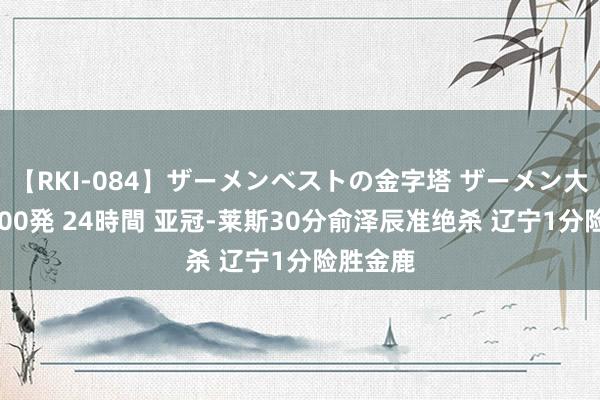 【RKI-084】ザーメンベストの金字塔 ザーメン大好き2000発 24時間 亚冠-莱斯30分俞泽辰准绝杀 辽宁1分险胜金鹿