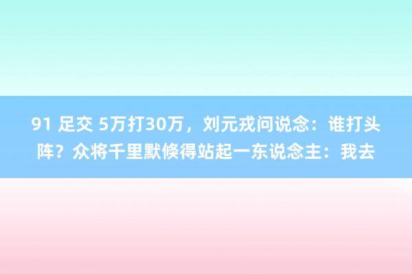 91 足交 5万打30万，刘元戎问说念：谁打头阵？众将千里默倏得站起一东说念主：我去