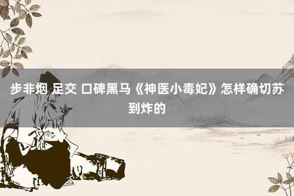 步非烟 足交 口碑黑马《神医小毒妃》怎样确切苏到炸的