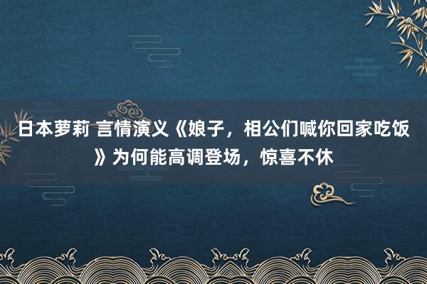 日本萝莉 言情演义《娘子，相公们喊你回家吃饭》为何能高调登场，惊喜不休