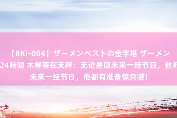 【RKI-084】ザーメンベストの金字塔 ザーメン大好き2000発 24時間 木星落在天秤：无论是回未来一经节日，他都有准备惊喜哦！