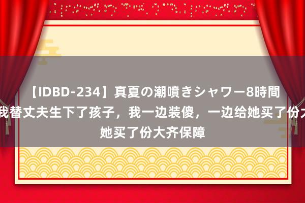 【IDBD-234】真夏の潮噴きシャワー8時間 闺蜜帮我替丈夫生下了孩子，我一边装傻，一边给她买了份大齐保障