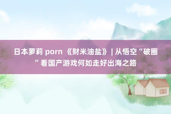 日本萝莉 porn 《财米油盐》 | 从悟空“破圈”看国产游戏何如走好出海之路