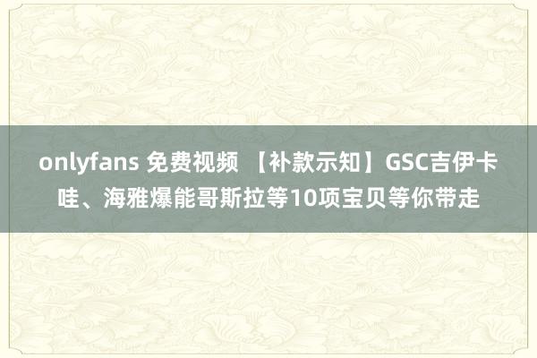 onlyfans 免费视频 【补款示知】GSC吉伊卡哇、海雅爆能哥斯拉等10项宝贝等你带走